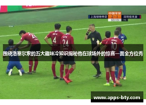 围绕洛塞尔索的五大趣味冷知识揭秘他在球场外的惊喜一面全方位秀