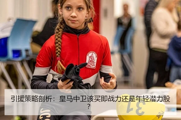 引援策略剖析：皇马中卫该买即战力还是年轻潜力股？